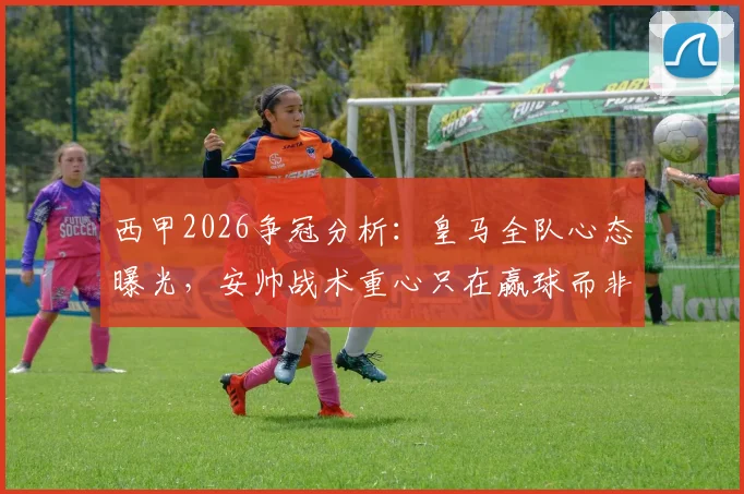 西甲2026争冠分析：皇马全队心态曝光，安帅战术重心只在赢球而非列队