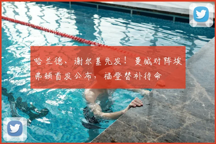 哈兰德、谢尔基先发！曼城对阵埃弗顿首发公布，福登替补待命