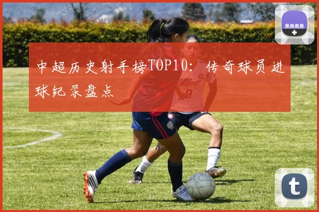 中超历史射手榜TOP10:传奇球员进球纪录盘点