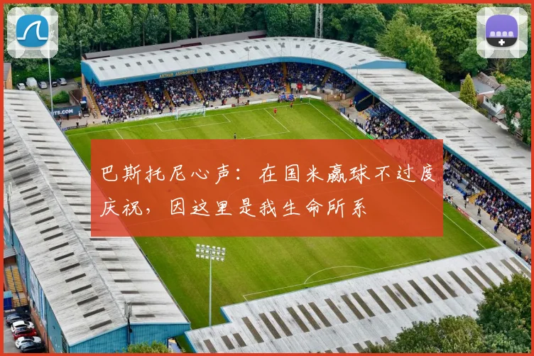 巴斯托尼心声:在国米赢球不过度庆祝,因这里是我生命所系