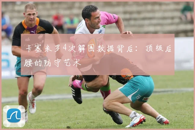 卡塞米罗4次解围数据背后:顶级后腰的防守艺术