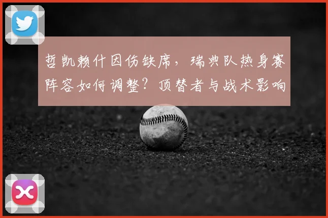 哲凯赖什因伤缺席,瑞典队热身赛阵容如何调整?顶替者与战术影响解析