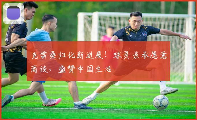 克雷桑归化新进展!球员亲承愿意商谈,盛赞中国生活