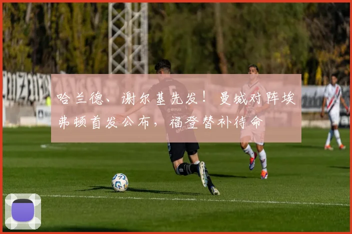 哈兰德、谢尔基先发!曼城对阵埃弗顿首发公布,福登替补待命