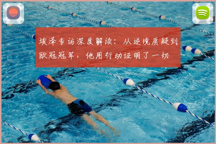 埃泽专访深度解读：从逆境质疑到欧冠冠军，他用行动证明了一切