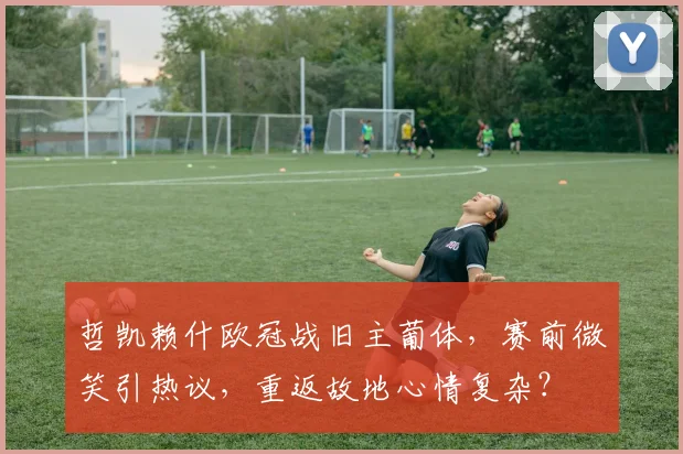 哲凯赖什欧冠战旧主葡体，赛前微笑引热议，重返故地心情复杂？