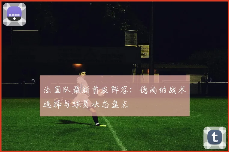 法国队最新首发阵容：德尚的战术选择与球员状态盘点