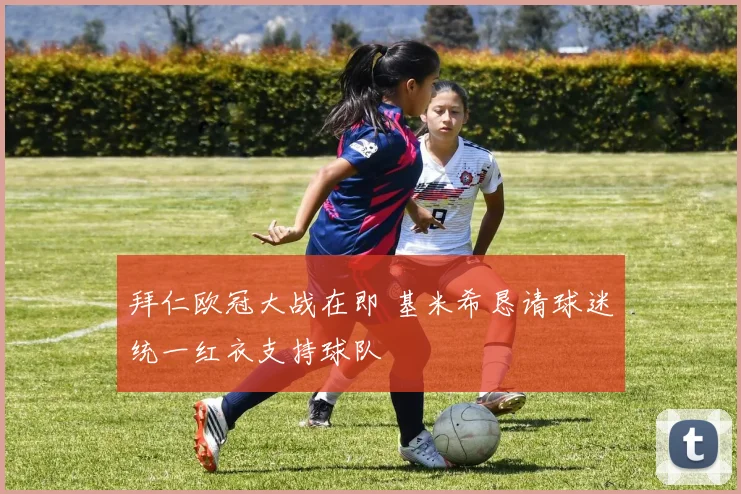 拜仁欧冠大战在即 基米希恳请球迷统一红衣支持球队