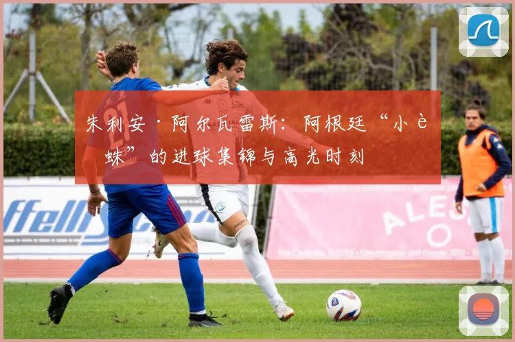 朱利安·阿尔瓦雷斯：阿根廷“小蜘蛛”的进球集锦与高光时刻