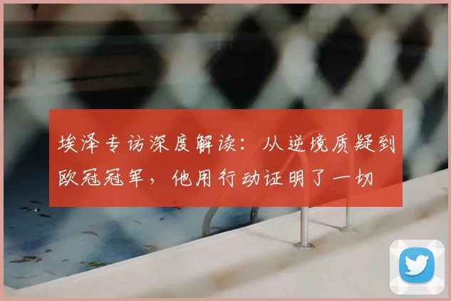 埃泽专访深度解读:从逆境质疑到欧冠冠军,他用行动证明了一切